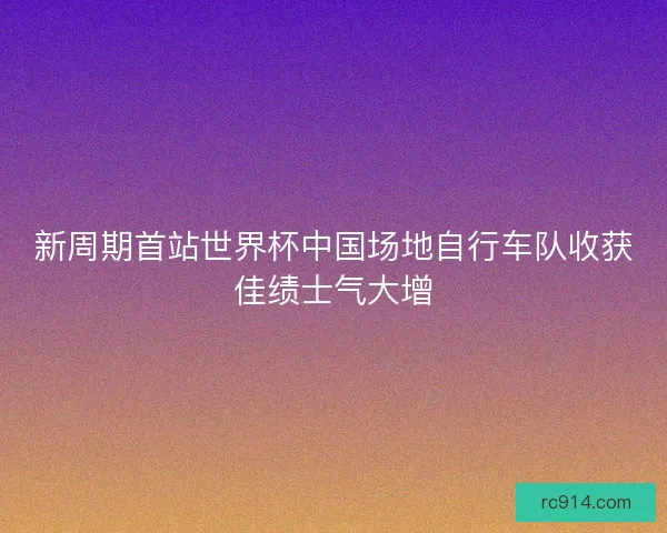 新周期首站世界杯中国场地自行车队收获佳绩士气大增