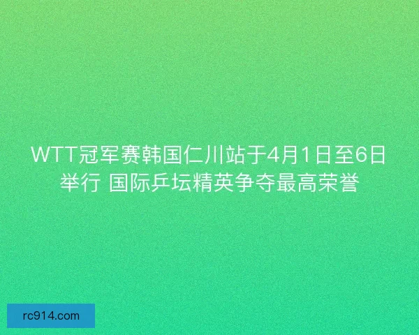WTT冠军赛韩国仁川站于4月1日至6日举行 国际乒坛精英争夺最高荣誉