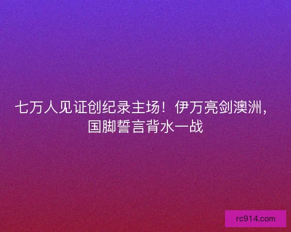 七万人见证创纪录主场！伊万亮剑澳洲，国脚誓言背水一战