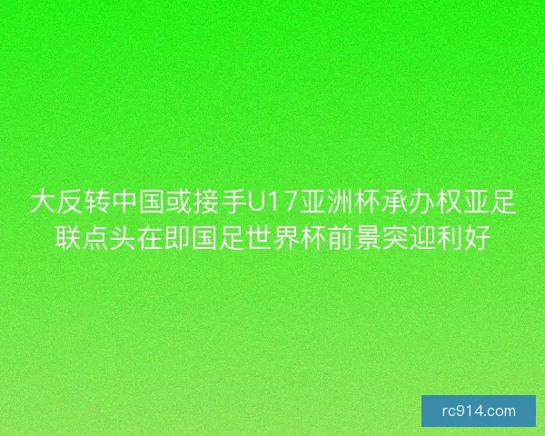 大反转中国或接手U17亚洲杯承办权亚足联点头在即国足世界杯前景突迎利好