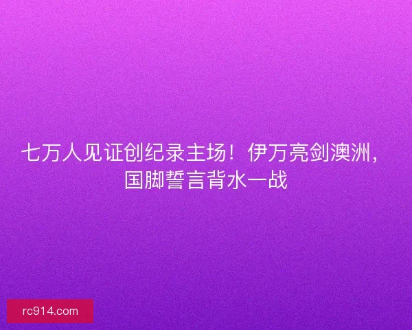 七万人见证创纪录主场！伊万亮剑澳洲，国脚誓言背水一战