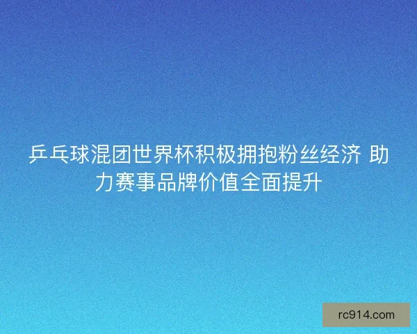 乒乓球混团世界杯积极拥抱粉丝经济 助力赛事品牌价值全面提升